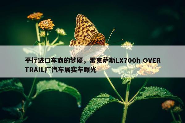 平行进口车商的梦魇，雷克萨斯LX700h OVERTRAIL广汽车展实车曝光