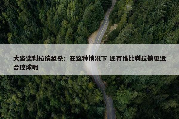 大洛谈利拉德绝杀：在这种情况下 还有谁比利拉德更适合控球呢