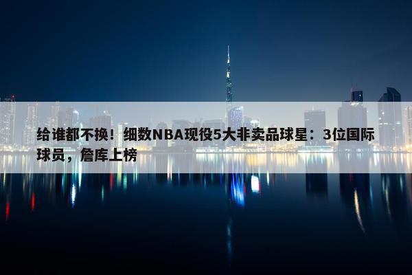 给谁都不换！细数NBA现役5大非卖品球星：3位国际球员，詹库上榜