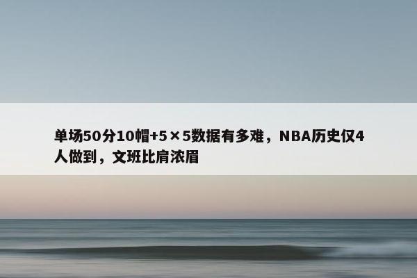 单场50分10帽+5×5数据有多难，NBA历史仅4人做到，文班比肩浓眉