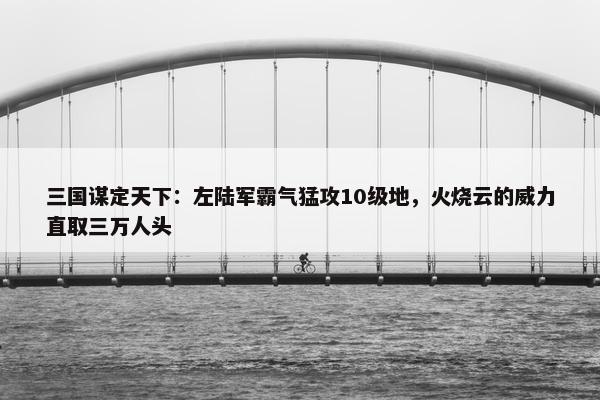 三国谋定天下：左陆军霸气猛攻10级地，火烧云的威力直取三万人头