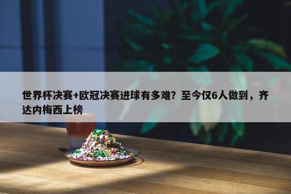 世界杯决赛+欧冠决赛进球有多难？至今仅6人做到，齐达内梅西上榜