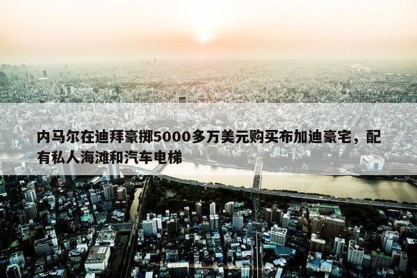 内马尔在迪拜豪掷5000多万美元购买布加迪豪宅，配有私人海滩和汽车电梯