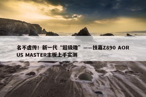 名不虚传！新一代“超级雕”——技嘉Z890 AORUS MASTER主板上手实测