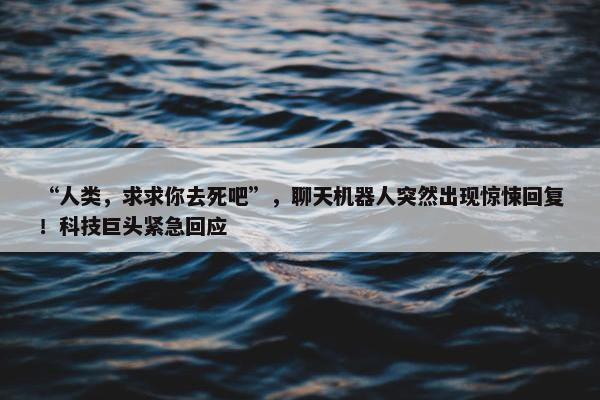 “人类，求求你去死吧”，聊天机器人突然出现惊悚回复！科技巨头紧急回应