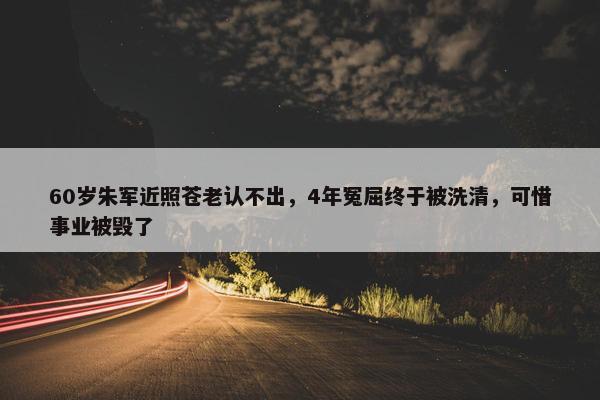 60岁朱军近照苍老认不出，4年冤屈终于被洗清，可惜事业被毁了