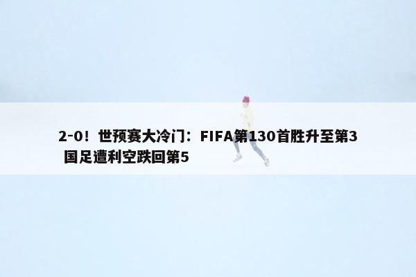 2-0！世预赛大冷门：FIFA第130首胜升至第3 国足遭利空跌回第5