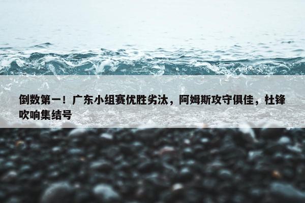 倒数第一！广东小组赛优胜劣汰，阿姆斯攻守俱佳，杜锋吹响集结号