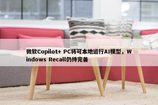 微软Copilot+ PC将可本地运行AI模型，Windows Recall仍待完善