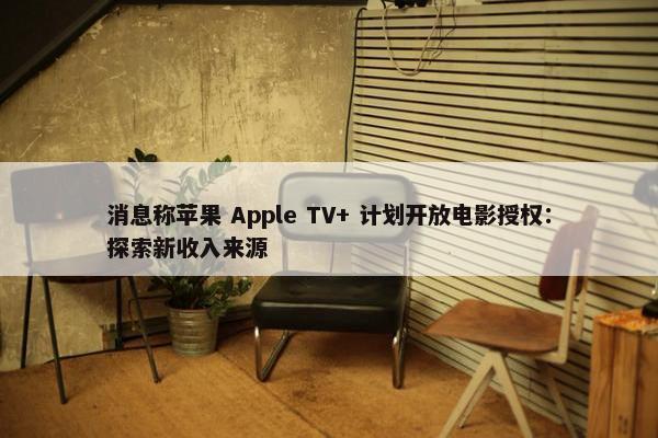 消息称苹果 Apple TV+ 计划开放电影授权：探索新收入来源