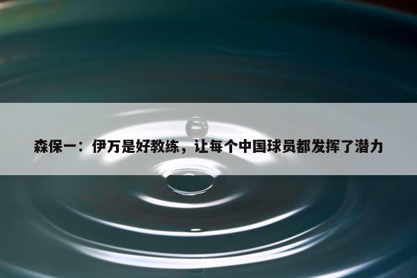 森保一：伊万是好教练，让每个中国球员都发挥了潜力