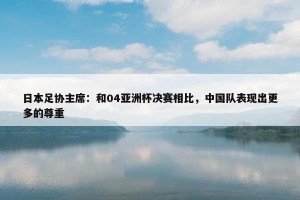 日本足协主席：和04亚洲杯决赛相比，中国队表现出更多的尊重