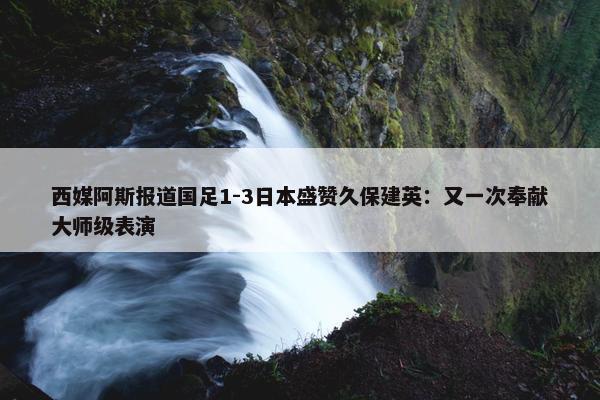 西媒阿斯报道国足1-3日本盛赞久保建英：又一次奉献大师级表演