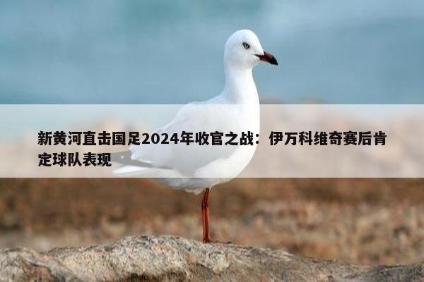 新黄河直击国足2024年收官之战：伊万科维奇赛后肯定球队表现