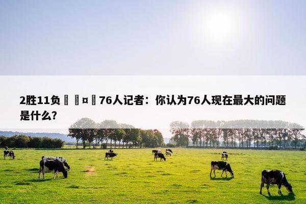 2胜11负🤔76人记者：你认为76人现在最大的问题是什么？