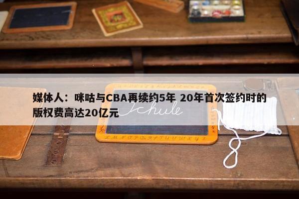 媒体人：咪咕与CBA再续约5年 20年首次签约时的版权费高达20亿元