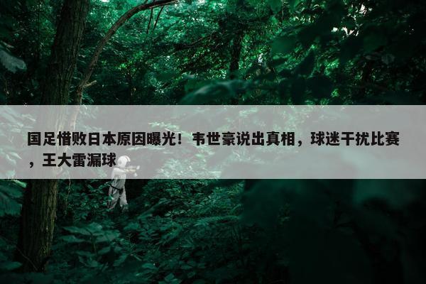 国足惜败日本原因曝光！韦世豪说出真相，球迷干扰比赛，王大雷漏球