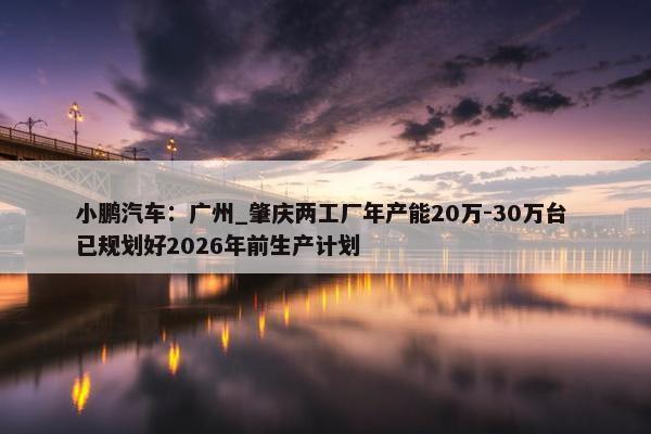 小鹏汽车：广州_肇庆两工厂年产能20万-30万台 已规划好2026年前生产计划