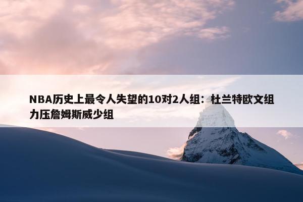 NBA历史上最令人失望的10对2人组：杜兰特欧文组力压詹姆斯威少组