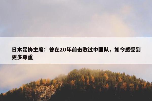 日本足协主席：曾在20年前击败过中国队，如今感受到更多尊重