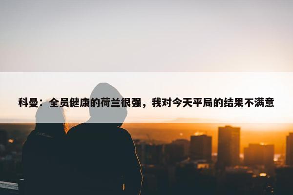 科曼：全员健康的荷兰很强，我对今天平局的结果不满意