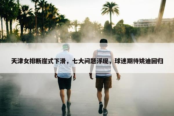 天津女排断崖式下滑，七大问题浮现，球迷期待姚迪回归