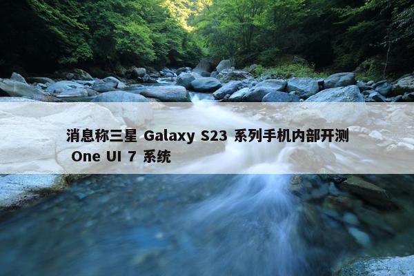 消息称三星 Galaxy S23 系列手机内部开测 One UI 7 系统