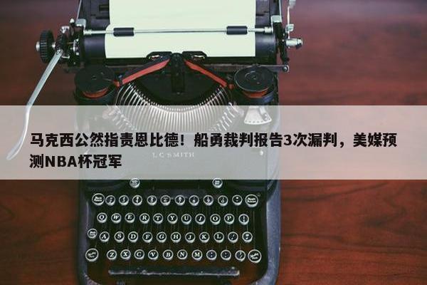 马克西公然指责恩比德！船勇裁判报告3次漏判，美媒预测NBA杯冠军