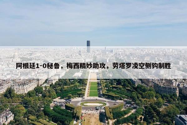 阿根廷1-0秘鲁，梅西精妙助攻，劳塔罗凌空侧钩制胜