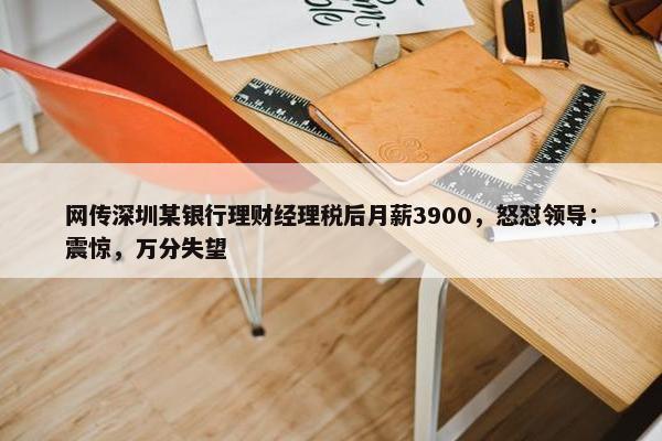 网传深圳某银行理财经理税后月薪3900，怒怼领导：震惊，万分失望