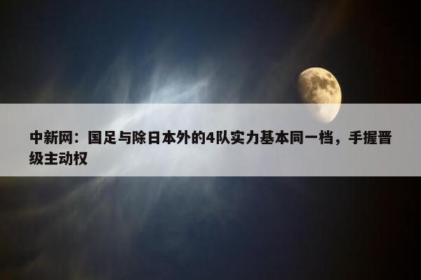 中新网：国足与除日本外的4队实力基本同一档，手握晋级主动权