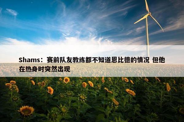 Shams：赛前队友教练都不知道恩比德的情况 但他在热身时突然出现