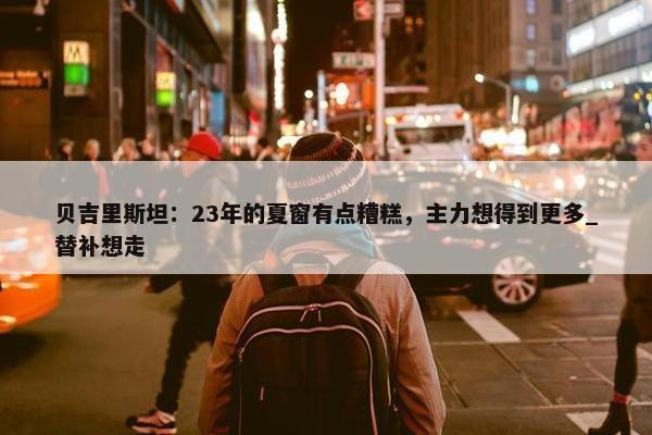 贝吉里斯坦：23年的夏窗有点糟糕，主力想得到更多_替补想走