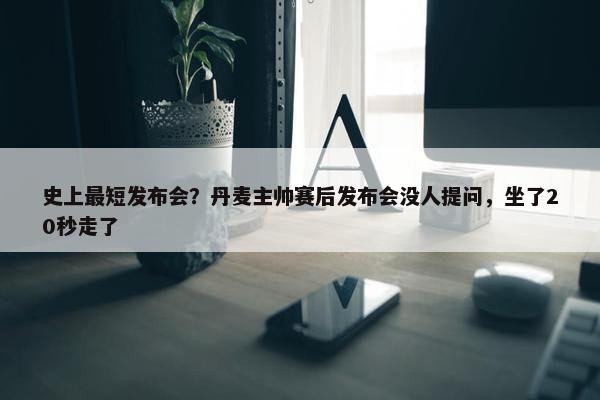 史上最短发布会？丹麦主帅赛后发布会没人提问，坐了20秒走了