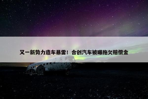 又一新势力造车暴雷！合创汽车被曝拖欠赔偿金