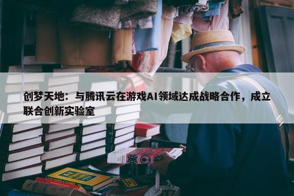 创梦天地：与腾讯云在游戏AI领域达成战略合作，成立联合创新实验室