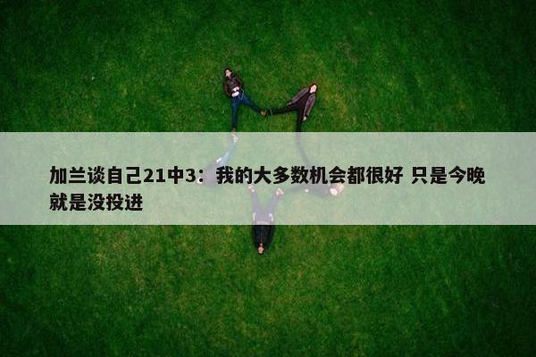 加兰谈自己21中3：我的大多数机会都很好 只是今晚就是没投进