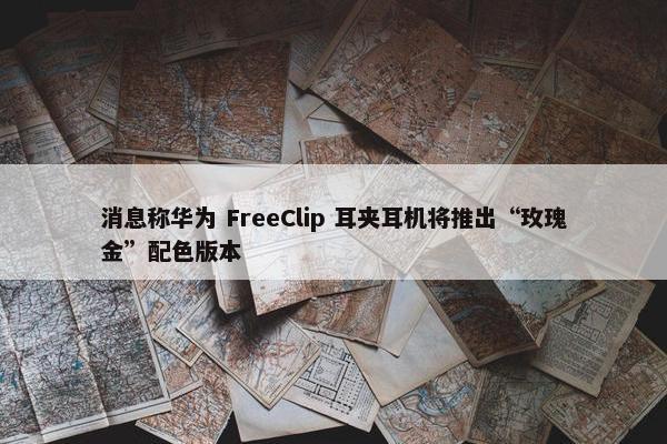 消息称华为 FreeClip 耳夹耳机将推出“玫瑰金”配色版本