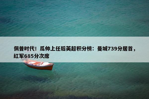 佩普时代！瓜帅上任后英超积分榜：曼城739分居首，红军685分次席