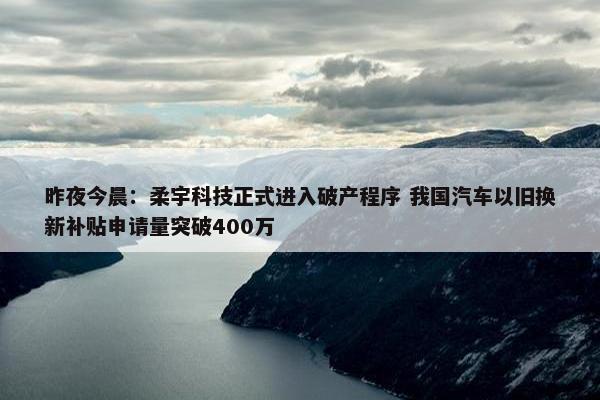 昨夜今晨：柔宇科技正式进入破产程序 我国汽车以旧换新补贴申请量突破400万