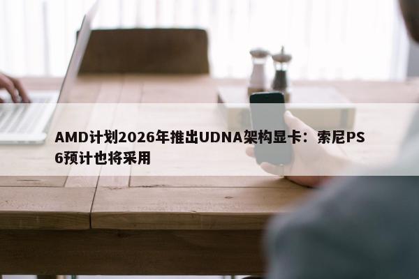 AMD计划2026年推出UDNA架构显卡：索尼PS6预计也将采用