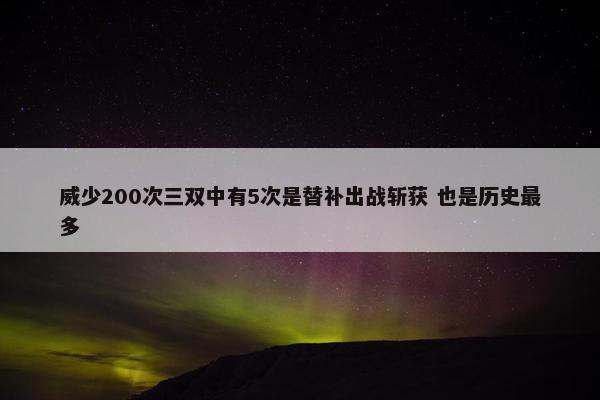 威少200次三双中有5次是替补出战斩获 也是历史最多