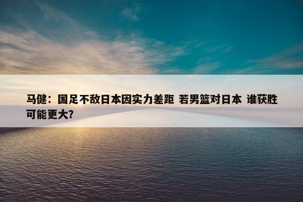 马健：国足不敌日本因实力差距 若男篮对日本 谁获胜可能更大？