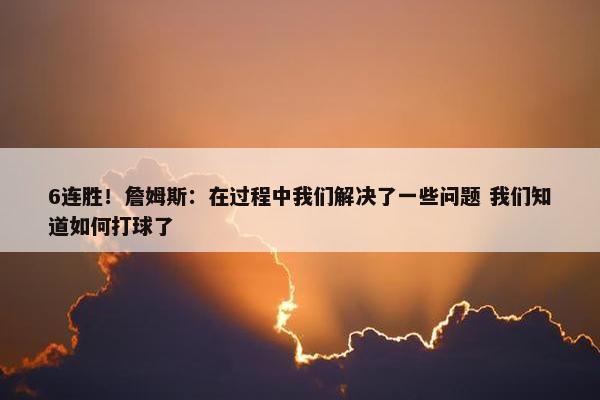 6连胜！詹姆斯：在过程中我们解决了一些问题 我们知道如何打球了