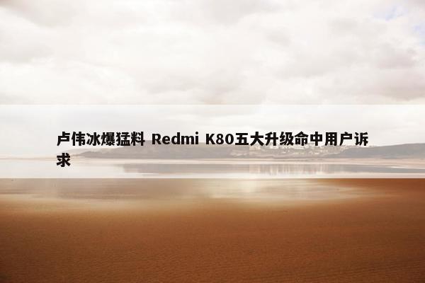 卢伟冰爆猛料 Redmi K80五大升级命中用户诉求