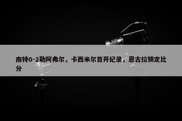 南特0-2勒阿弗尔，卡西米尔首开纪录，恩古拉锁定比分