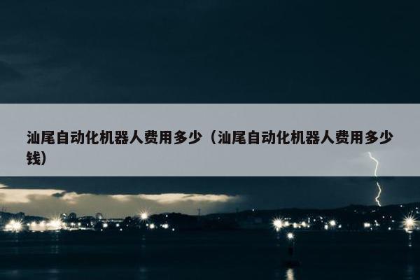 汕尾自动化机器人费用多少（汕尾自动化机器人费用多少钱）