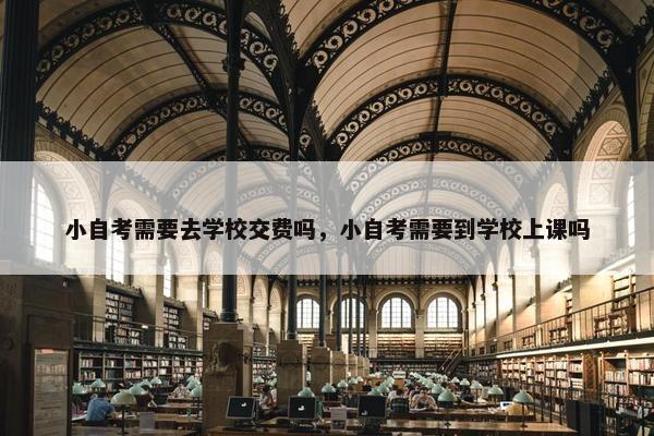 小自考需要去学校交费吗，小自考需要到学校上课吗