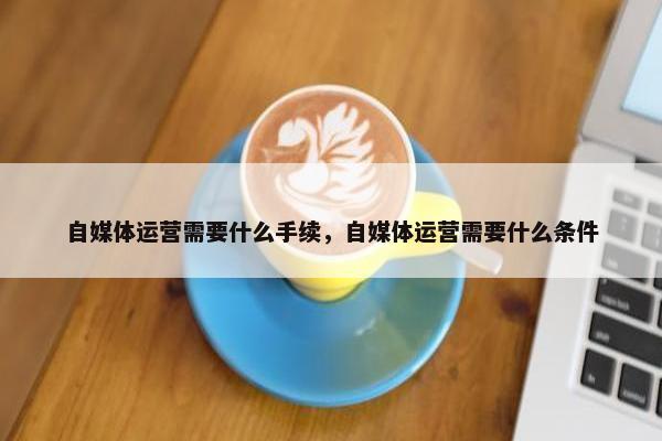 自媒体运营需要什么手续，自媒体运营需要什么条件