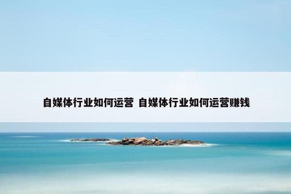 自媒体行业如何运营 自媒体行业如何运营赚钱